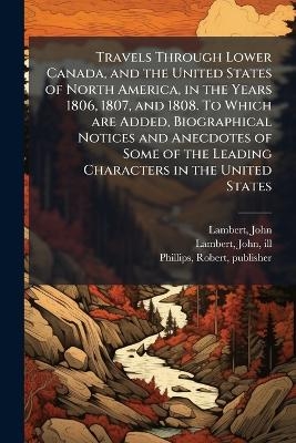 Travels Through Lower Canada, and the United States of North America, in the Years 1806, 1807, and 1808. To Which are Added, Biographical Notices and Anecdotes of Some of the Leading Characters in the United States - John Lambert, Robert Phillips