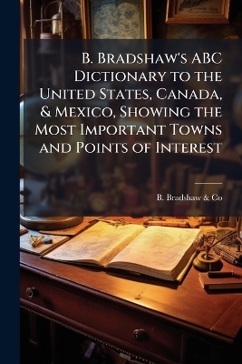 B. Bradshaw's ABC Dictionary to the United States, Canada, & Mexico, Showing the Most Important Towns and Points of Interest