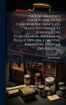 La Jurisprudence Particuliere De La Chirurgie En France, Ou Traite Historique Et Juridique Des Etablissemens, Reglemens, Police, Devoirs, Foncitns, Honneurs, Droits & Privileges ...... - Jean Verdier