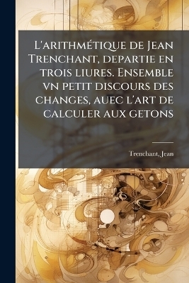 L'arithmÃ(c)tique de Jean Trenchant, departie en trois liures. Ensemble vn petit discours des changes, auec l'art de calculer aux getons