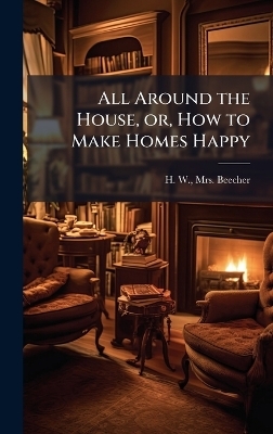 All Around the House, or, How to Make Homes Happy - Mrs H W Beecher