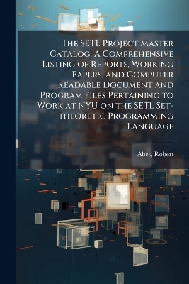 The SETL Project Master Catalog. A Comprehensive Listing of Reports, Working Papers, and Computer Readable Document and Program Files Pertaining to Work at NYU on the SETL Set-theoretic Programming Language - Robert Abes