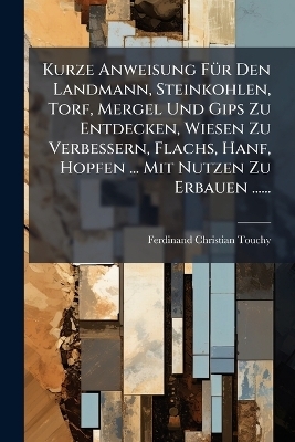 Kurze Anweisung FÃ1/4r Den Landmann, Steinkohlen, Torf, Mergel Und Gips Zu Entdecken, Wiesen Zu Verbessern, Flachs, Hanf, Hopfen ... Mit Nutzen Zu Erbauen ...... - Ferdinand Christian Touchy