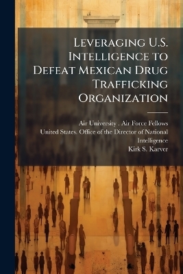 Leveraging U.S. Intelligence to Defeat Mexican Drug Trafficking Organization - Kirk S Karver