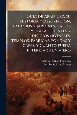 Guia de Aranjuez, su historia y descripcion, palacios y jardines, calles y plazas, fuentes y edificios notables, templos, f&agrave;bricas, fondas y caf&Atilde;(c)s, y cuanto pueda interesar al viajero - Francisco Ramos Portillo, Ramon Portillo Roldan