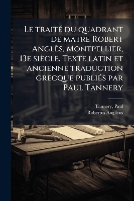 Le traitÃ(c) du quadrant de matre Robert Anglès, Montpellier, 13e siècle. Texte latin et ancienne traduction grecque publiÃ(c)s par Paul Tannery