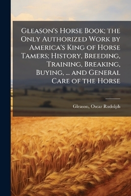 Gleason's Horse Book; the Only Authorized Work by America's King of Horse Tamers; History, Breeding, Training, Breaking, Buying, ... and General Care of the Horse - Oscar Rudolph Gleason