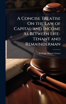 A Concise Treatise On the Law of Capital and Income As Between Life-Tenant and Remainderman - William Henry Gover