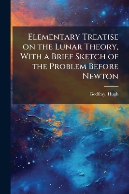 Elementary Treatise on the Lunar Theory, With a Brief Sketch of the Problem Before Newton - Hugh Godfray