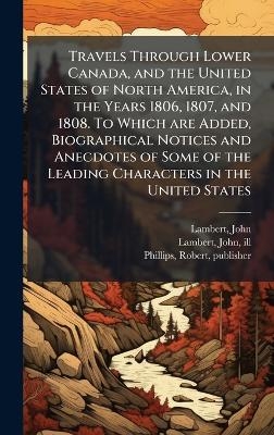 Travels Through Lower Canada, and the United States of North America, in the Years 1806, 1807, and 1808. To Which are Added, Biographical Notices and Anecdotes of Some of the Leading Characters in the United States - John Lambert, Robert Phillips