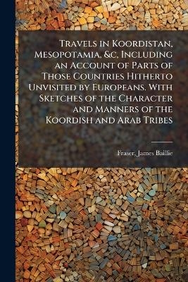 Travels in Koordistan, Mesopotamia, &c, Including an Account of Parts of Those Countries Hitherto Unvisited by Europeans. With Sketches of the Character and Manners of the Koordish and Arab Tribes - James Baillie Fraser