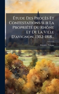 &Atilde;tude Des Proc&egrave;s Et Contestations Sur La Propri&Atilde;(c)t&Atilde;(c) Du Rh&Atilde;&acute;ne Et De La Ville D'avignon, 1302-1818... - Maurice Falque