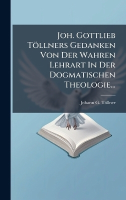Joh. Gottlieb Töllners Gedanken Von Der Wahren Lehrart In Der Dogmatischen Theologie...
