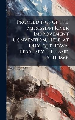 Proceedings of the Mississippi River Improvement Convention, Held at Dubuque, Iowa, February 14Th and 15Th, 1866