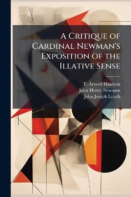 A Critique of Cardinal Newman's Exposition of the Illative Sense - T Arnold Haultain, John Henry Newman, John Joseph Lynch