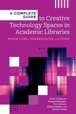 A Complete Guide to Creative Technology Spaces in Academic Libraries - Emily Thompson, Vanessa Rodriguez, Eric Johnson, Kelsey Sheaffer, Oscar K. Keyes