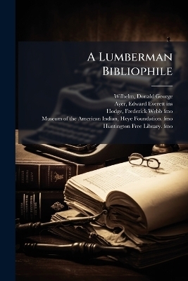 A Lumberman Bibliophile - Donald George Wilhelm, Edward Everett Ayer, Frederick Webb Hodge