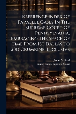 Reference Index Of Parallel Cases In The Supreme Court Of Pennsylvania, Embracing The Space Of Time From 1st Dallas To 23d Crumrine, Inclusive - James V Reid