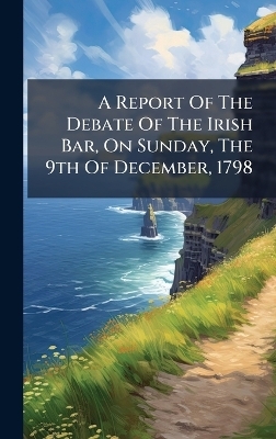 A Report Of The Debate Of The Irish Bar, On Sunday, The 9th Of December, 1798 -  Anonymous