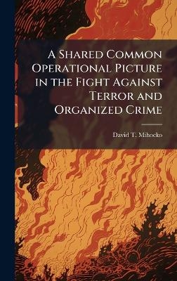 A Shared Common Operational Picture in the Fight Against Terror and Organized Crime - David T Mihocko