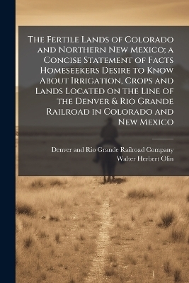 The Fertile Lands of Colorado and Northern New Mexico; a Concise Statement of Facts Homeseekers Desire to Know About Irrigation, Crops and Lands Located on the Line of the Denver & Rio Grande Railroad in Colorado and New Mexico