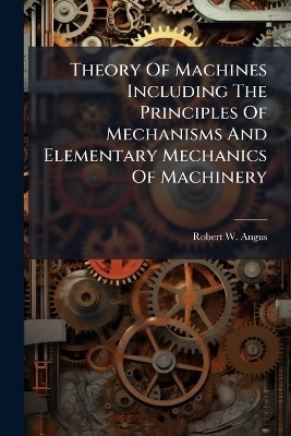 Theory Of Machines Including The Principles Of Mechanisms And Elementary Mechanics Of Machinery - Robert W Angus