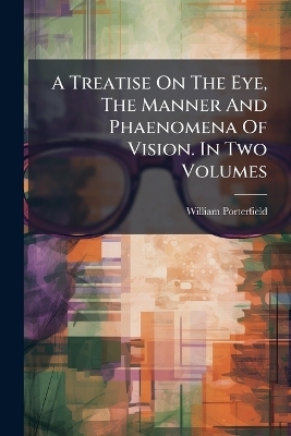 A Treatise On The Eye, The Manner And Phaenomena Of Vision. In Two Volumes - William Porterfield