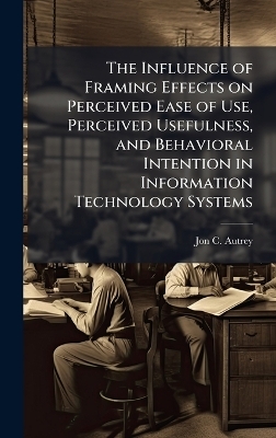 The Influence of Framing Effects on Perceived Ease of Use, Perceived Usefulness, and Behavioral Intention in Information Technology Systems - Jon C Autrey