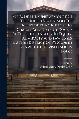 Rules Of The Supreme Court Of The United States, And The Rules Of Practice For The Circuit And District Courts Of The United States, In Equity, Admiralty And Law Cases, Eastern District Of Wisconsin, As Amended, Revised And In Force - Milwaukee (Wis )