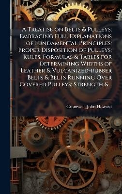 A Treatise on Belts & Pulleys; Embracing Full Explanations of Fundamental Principles; Proper Disposition of Pulleys; Rules, Formulas & Tables for Determining Widths of Leather & Vulcanized-rubber Belts & Belts Running Over Covered Pulleys; Strength &... - 