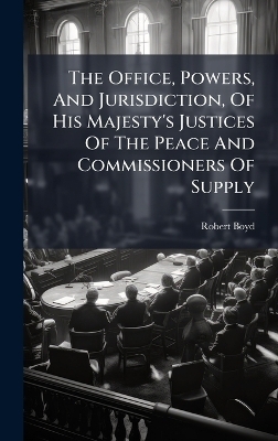 The Office, Powers, And Jurisdiction, Of His Majesty's Justices Of The Peace And Commissioners Of Supply