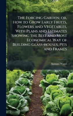 The Forcing Garden; or, How to Grow Early Fruits, Flowers and Vegetables, With Plans and Estimates Showing the Best and Most Economical Way of Building Glass-houses, Pits and Frames