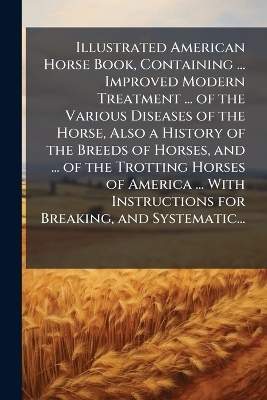 Illustrated American Horse Book, Containing ... Improved Modern Treatment ... of the Various Diseases of the Horse, Also a History of the Breeds of Horses, and ... of the Trotting Horses of America ... With Instructions for Breaking, and Systematic...