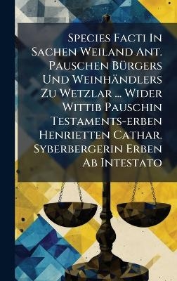 Species Facti In Sachen Weiland Ant. Pauschen B&Atilde;1/4rgers Und Weinh&auml;ndlers Zu Wetzlar ... Wider Wittib Pauschin Testaments-erben Henrietten Cathar. Syberbergerin Erben Ab Intestato -  Anonymous