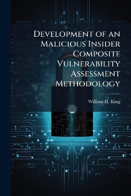 Development of an Malicious Insider Composite Vulnerability Assessment Methodology - William H King