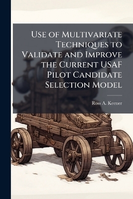 Use of Multivariate Techniques to Validate and Improve the Current USAF Pilot Candidate Selection Model - Ross A Keener