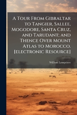 A Tour From Gibraltar to Tangier, Sallee, Mogodore, Santa Cruz, and Tarudant; and Thence Over Mount Atlas to Morocco. [electronic Resource] - William Lempriere