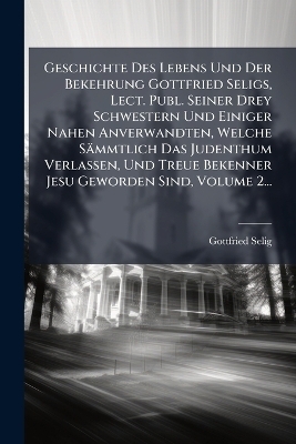 Geschichte Des Lebens Und Der Bekehrung Gottfried Seligs, Lect. Publ. Seiner Drey Schwestern Und Einiger Nahen Anverwandten, Welche Sämmtlich Das Judenthum Verlassen, Und Treue Bekenner Jesu Geworden Sind, Volume 2...
