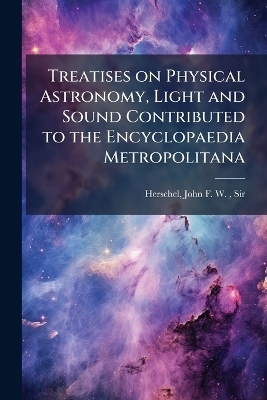 Treatises on Physical Astronomy, Light and Sound Contributed to the Encyclopaedia Metropolitana - John Frederick William Herschel