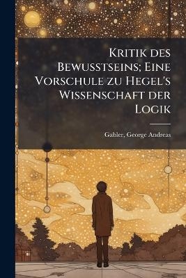 Kritik des Bewusstseins; Eine Vorschule zu Hegel's Wissenschaft der Logik - 