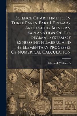 Science Of Arithmetic. In Three Parts. Part I. Primary Arithmetic, Being An Explanation Of The Decimal System Of Expressing Numbers, And The Elementary Processes Of Numerical Calculation