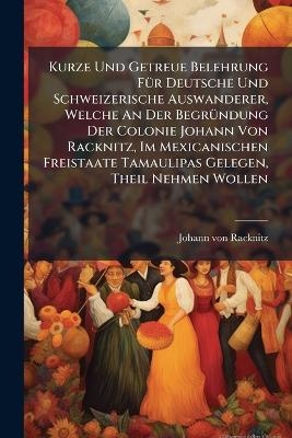 Kurze Und Getreue Belehrung FÃ1/4r Deutsche Und Schweizerische Auswanderer, Welche An Der BegrÃ1/4ndung Der Colonie Johann Von Racknitz, Im Mexicanischen Freistaate Tamaulipas Gelegen, Theil Nehmen Wollen