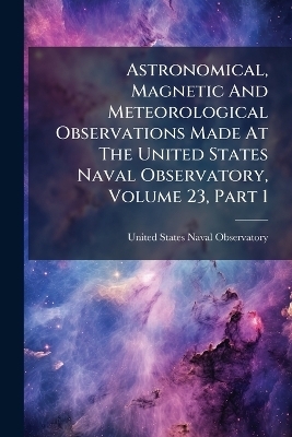 Astronomical, Magnetic And Meteorological Observations Made At The United States Naval Observatory, Volume 23, Part 1