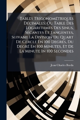Tables TrigonomÃ(c)triques DÃ(c)cimales, Ou Table Des Logarithmes Des Sinus, SÃ(c)cantes Et Tangentes, Suivant La Division Du Quart De Cercle En 100 DegrÃ(c)s, Du DegrÃ(c) En 100 Minutes, Et De La Minute In 100 Secondes - Jean Charles Borda