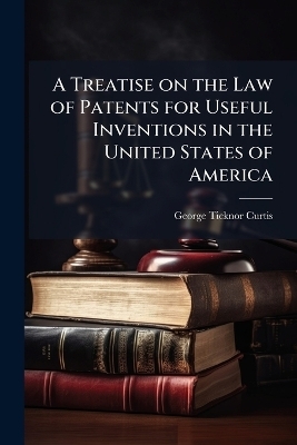 A Treatise on the Law of Patents for Useful Inventions in the United States of America - George Ticknor 1812-1894 Curtis