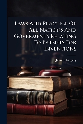 Laws And Practice Of All Nations And Goverments Relating To Patents For Inventions - John L Kingsley