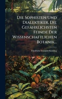 Die Sophisten Und Dialektiker, Die Gef&auml;hrlichsten Feinde Der Wissenschaftlichen Botanik... - Friedrich Traugott K&atilde;1/4tzing