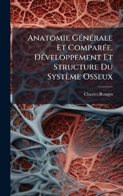 Anatomie G&Atilde;(c)n&Atilde;(c)rale Et Compar&Atilde;(c)e. D&Atilde;(c)veloppement Et Structure Du Syst&egrave;me Osseux - Charles Rouget