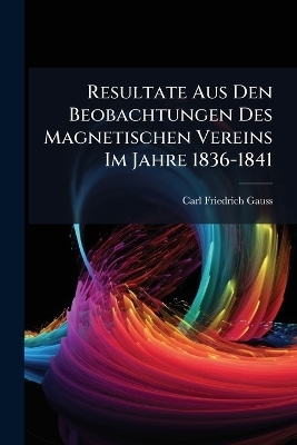 Resultate Aus Den Beobachtungen Des Magnetischen Vereins Im Jahre 1836-1841 - Carl Friedrich Gauss