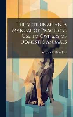The Veterinarian. A Manual of Practical Use to Owners of Domestic Animals - Winslow P Humphrey